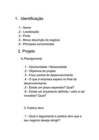  
1. Identificação 
 
.1 ­ Nome  
.2 ­ Localização 
.3 ­ Porte 
.4 ­ Breve descrição do negócio 
.5 ­ Principais concorrentes 
 
2. Projeto 
 
A.Planejamento 
 
.1 ­ Oportunidade / Necessidade 
.2 ­ Objetivos do projeto 
.3 ­ Foco central do desenvolvimento 
.4 ­ O que a empresa espera no final do 
desenvolvimento  
.5 ­ Existe um prazo esperado? Qual? 
.6 ­ Existe um orçamento definido / valor a ser 
investido? Qual? 
 
 
3. Publico Alvo 
 
.1 ­ Qual o seguimento e público alvo que o 
seu negócio deseja atingir? 
 