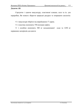 Виставка ППД «Освіта Черкащини» Проектні технології на уроках…
Золотоніська гімназія ім. С.Д. Скляренка І.А. Кононець
113
Додаток АБ
Сортуючи і здаючи макулатуру, пластикові пляшки, скло та ін. для
переробки, Ви можете зберегти природні ресурси та покращити екологію:
•1 т макулатури зберігає від вирубування 17 дерев;
•1 т пластику економить 750 кілограм нафти;
•1 т склобою економить 300 кг кальцинованої соди та 1250 кг
первинних матеріалів для шихти
 