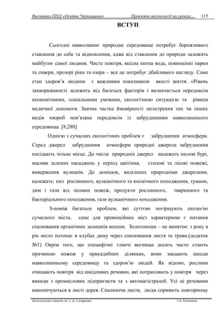 Виставка ППД «Освіта Черкащини» Проектні технології на уроках…
Золотоніська гімназія ім. С.Д. Скляренка І.А. Кононець
115
ВСТУП
Сьогодні навколишнє природне середовище потребує бережливого
ставлення до себе та відновлення, адже від ставлення до природи залежить
майбутнє самої людини. Чисте повітря, якісна питна вода, повноцінні парки
та сквери, прозорі ріки та озера – все це потребує дбайливого нагляду. Саме
стан здоров’я людини є важливим показником якості життя. «Рівень
захворюваності залежить від багатьох факторів і визначається передовсім
економічними, соціальними умовами, екологічною ситуацією та рівнем
медичної допомоги. Значна частка ймовірності загострення тих чи інших
видів хвороб пов’язана передовсім із забрудненням навколишнього
середовища. [8;280]
Однією з сучасних екологічних проблем є забруднення атмосфери.
Серед джерел забруднення атмосфери природні джерела забруднення
посідають чільне місце. До числа природніх джерел належать пилові бурі,
масиви зелених насаджень у період цвітіння, степові та лісові пожежі,
виверження вулканів. До домішок, виділених природніми джерелами,
належать: пил рослинного, вулканічного та космічного походження, тумани,
дим і гази від лісових пожеж, продукти рослинного, тваринного та
бактеріального походження, гази вулканічного походження.
З-поміж багатьох проблем, які суттєво погіршують екологію
сучасного міста, саме для провінційних міст характерною є питання
спалювання органічних залишків восени. Золотоноша – не виняток: з року в
рік місто потопає в клубах диму через спалювання листя та трави.(додаток
№1) Окрім того, що специфічні тліючі вогнища досить часто стають
причиною пожеж у присадибних ділянках, вони завдають шкоди
навколишньому середовищу та здоров’ю людей. Як відомо, рослини
очищають повітря від шкідливих речовин, які потрапляють у повітря через
викиди з промислових підприємств та з автомагістралей. Усі ці речовини
накопичуються в листі дерев. Спалюючи листя, люди сприяють повторному
 