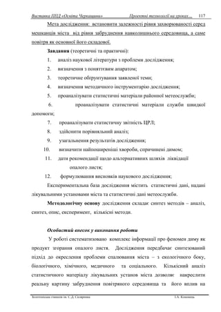 Виставка ППД «Освіта Черкащини» Проектні технології на уроках…
Золотоніська гімназія ім. С.Д. Скляренка І.А. Кононець
117
Мета дослідження: встановити залежності рівня захворюваності серед
мешканців міста від рівня забруднення навколишнього середовища, а саме
повітря як основної його складової.
Завдання (теоретичні та практичні):
1. аналіз наукової літератури з проблеми дослідження;
2. визначення з поняттєвим апаратом;
3. теоретичне обґрунтування заявленої теми;
4. визначення методичного інструментарію дослідження;
5. проаналізувати статистичні матеріали районної метеослужби;
6. проаналізувати статистичні матеріали служби швидкої
допомоги;
7. проаналізувати статистичну звітність ЦРЛ;
8. здійснити порівняльний аналіз;
9. узагальнення результатів дослідження;
10. визначити найпоширеніші хвороби, спричинені димом;
11. дати рекомендації щодо альтернативних шляхів ліквідації
опалого листя;
12. формулювання висновків наукового дослідження;
Експериментальна база дослідження містить статистичні дані, надані
лікувальними установами міста та статистичні дані метеослужби.
Методологічну основу дослідження складає синтез методів – аналіз,
синтез, опис, експеримент, кількісні методи.
Особистий внесок у виконання роботи
У роботі систематизовано комплекс інформації про феномен диму як
продукт згорання опалого листя. Дослідження передбачає синтезований
підхід до окреслення проблеми спалювання міста – з екологічного боку,
біологічного, хімічного, медичного та соціального. Кількісний аналіз
статистичного матеріалу лікувальних установ міста дозволяє накреслити
реальну картину забруднення повітряного середовища та його вплив на
 
