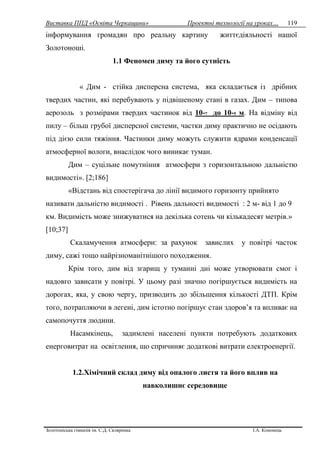 Виставка ППД «Освіта Черкащини» Проектні технології на уроках…
Золотоніська гімназія ім. С.Д. Скляренка І.А. Кононець
119
інформування громадян про реальну картину життєдіяльності нашої
Золотоноші.
1.1 Феномен диму та його сутність
« Дим - стійка дисперсна система, яка складається із дрібних
твердих частин, які перебувають у підвішеному стані в газах. Дим – типова
аерозоль з розмірами твердих частинок від 10-7 до 10-5 м. На відміну від
пилу – більш грубої дисперсної системи, частки диму практично не осідають
під дією сили тяжіння. Частинки диму можуть служити ядрами конденсації
атмосферної вологи, внаслідок чого виникає туман.
Дим – суцільне помутніння атмосфери з горизонтальною дальністю
видимості». [2;186]
«Відстань від спостерігача до лінії видимого горизонту прийнято
називати дальністю видимості . Рівень дальності видимості : 2 м- від 1 до 9
км. Видимість може знижуватися на декілька сотень чи кількадесят метрів.»
[10;37]
Скаламучення атмосфери: за рахунок завислих у повітрі часток
диму, сажі тощо найрізноманітнішого походження.
Крім того, дим від згарищ у туманні дні може утворювати смог і
надовго зависати у повітрі. У цьому разі значно погіршується видимість на
дорогах, яка, у свою чергу, призводить до збільшення кількості ДТП. Крім
того, потрапляючи в легені, дим істотно погіршує стан здоров’я та впливає на
самопочуття людини.
Насамкінець, задимлені населені пункти потребують додаткових
енерговитрат на освітлення, що спричиняє додаткові витрати електроенергії.
1.2.Хімічний склад диму від опалого листя та його вплив на
навколишнє середовище
 