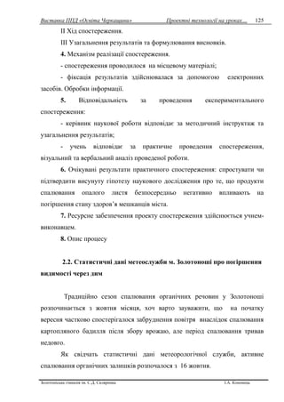Виставка ППД «Освіта Черкащини» Проектні технології на уроках…
Золотоніська гімназія ім. С.Д. Скляренка І.А. Кононець
125
II Хід спостереження.
III Узагальнення результатів та формулювання висновків.
4. Механізм реалізації спостереження.
- спостереження проводилося на місцевому матеріалі;
- фіксація результатів здійснювалася за допомогою електронних
засобів. Обробки інформації.
5. Відповідальність за проведення експериментального
спостереження:
- керівник наукової роботи відповідає за методичний інструктаж та
узагальнення результатів;
- учень відповідає за практичне проведення спостереження,
візуальний та вербальний аналіз проведеної роботи.
6. Очікувані результати практичного спостереження: спростувати чи
підтвердити висунуту гіпотезу наукового дослідження про те, що продукти
спалювання опалого листя безпосередньо негативно впливають на
погіршення стану здоров’я мешканців міста.
7. Ресурсне забезпечення проекту спостереження здійснюється учнем-
виконавцем.
8. Опис процесу
2.2. Статистичні дані метеослужби м. Золотоноші про погіршення
видимості через дим
Традиційно сезон спалювання органічних речовин у Золотоноші
розпочинається з жовтня місяця, хоч варто зауважити, що на початку
вересня частково спостерігалося забруднення повітря внаслідок спалювання
картопляного бадилля після збору врожаю, але період спалювання тривав
недовго.
Як свідчать статистичні дані метеорологічної служби, активне
спалювання органічних залишків розпочалося з 16 жовтня.
 