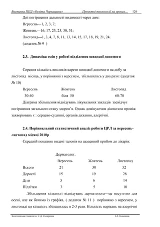 Виставка ППД «Освіта Черкащини» Проектні технології на уроках…
Золотоніська гімназія ім. С.Д. Скляренка І.А. Кононець
126
Дні погіршення дальності видимості через дим:
Вересень—1, 2, 3, 7;
Жовтень---16, 17, 23, 25, 30, 31;
Листопад---1, 3, 4, 7, 8, 11, 13, 14, 15, 17, 18, 19, 21, 24.
(додаток № 9 )
2.3. Динаміка змін у роботі відділення швидкої допомоги
Середня кількість викликів карети швидкої допомоги на добу за
листопад місяць, у порівнянні з вереснем, збільшилась у два рази: (додаток
№ 10)
Вересень Жовтень Листопад
30-40 біля 50 60-70
Діаграма збільшення відвідувань лікувальних закладів засвідчує
погіршення загального стану здоров’я. Однак домінуючим діагнозом проміж
захворювань є : серцево-судинні, органів дихання, алергічні.
2.4. Порівняльний статистичний аналіз роботи ЦРЛ за вересень-
листопад місяці 2010р
Середній показник видачі талонів на щоденний прийом до лікарів:
Дерматолог.
Вересень Жовтень Листопад
Всього 21 30 52
Дорослі 15 19 28
Діти 3 6 14
Підлітки 3 5 10
.Збільшення кількості відвідувань дерматолога—це несуттєво для
осені, але як бачимо із графіка, ( додаток № 11 ) порівняно з вереснем, у
листопаді ця кількість збільшилась в 2-3 рази. Кількість нарікань на алергічні
 