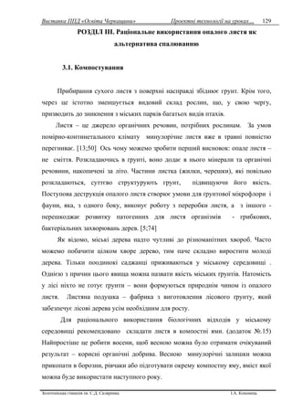 Виставка ППД «Освіта Черкащини» Проектні технології на уроках…
Золотоніська гімназія ім. С.Д. Скляренка І.А. Кононець
129
РОЗДІЛ ІІІ. Раціональне використання опалого листя як
альтернатива спалюванню
3.1. Компостування
Прибирання сухого листя з поверхні насправді збіднює грунт. Крім того,
через це істотно зменшується видовий склад рослин, що, у свою чергу,
призводить до зникнення з міських парків багатьох видів птахів.
Листя – це джерело органічних речовин, потрібних рослинам. За умов
помірно-континетального клімату минулорічне листя вже в травні повністю
перегниває. [13;50] Ось чому можемо зробити перший висновок: опале листя –
не сміття. Розкладаючись в ґрунті, воно додає в нього мінерали та органічні
речовини, накопичені за літо. Частини листка (жилки, черешки), які повільно
розкладаються, суттєво структурують грунт, підвищуючи його якість.
Поступова деструкція опалого листя створює умови для ґрунтової мікрофлори і
фауни, яка, з одного боку, виконує роботу з переробки листя, а з іншого -
перешкоджає розвитку патогенних для листя організмів - грибкових,
бактеріальних захворювань дерев. [5;74]
Як відомо, міські дерева надто чутливі до різноманітних хвороб. Часто
можемо побачити цілком хворе дерево, тим паче складно виростити молоді
дерева. Тільки поодинокі саджанці приживаються у міському середовищі .
Однією з причин цього явища можна назвати якість міських ґрунтів. Натомість
у лісі ніхто не готує ґрунти – вони формуються природнім чином із опалого
листя. Листяна подушка – фабрика з виготовлення лісового ґрунту, який
забезпечує лісові дерева усім необхідним для росту.
Для раціонального використання біологічних відходів у міському
середовищі рекомендовано складати листя в компостні ями. (додаток №.15)
Найпростіше це робити восени, щоб весною можна було отримати очікуваний
результат – корисні органічні добрива. Весною минулорічні залишки можна
прикопати в борозни, рівчаки або підготувати окрему компостну яму, вміст якої
можна буде використати наступного року.
 