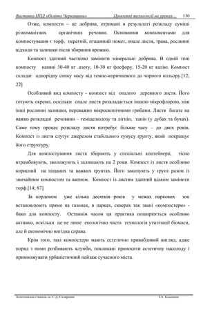 Виставка ППД «Освіта Черкащини» Проектні технології на уроках…
Золотоніська гімназія ім. С.Д. Скляренка І.А. Кононець
130
Отже, компости – це добрива, отримані в результаті розкладу суміші
різноманітних органічних речовин. Основними компонентами для
компостування є торф, перегній, пташиний помет, опале листя, трава, рослинні
відходи та залишки після збирання врожаю.
Компост здатний частково замінити мінеральні добрива. В одній тоні
компосту наявні 30-40 кг .азоту, 10-30 кг фосфору, 15-20 кг калію. Компост
складає однорідну сипку масу від темно-коричневого до чорного кольору.[12;
22]
Особливий вид компосту - компост від опалого деревного листя. Його
готують окремо, оскільки опале листя розкладається іншою мікрофлорою, ніж
інші рослинні залишки, переважно мікроскопічними грибами. Листя багате на
важко розкладні речовини – геміцелюлозу та лігнін, танін (у дубах та буках).
Саме тому процес розкладу листя потребує більше часу – до двох років.
Компост із листя слугує джерелом стабільного гумусу ґрунту, який покращує
його структуру.
Для компостування листя збирають у спеціальні контейнери, тісно
втрамбовують, зволожують і залишають на 2 роки. Компост із листя особливо
корисний на піщаних та важких ґрунтах. Його закопують у грунт разом із
звичайним компостом та вапном. Компост із листям здатний цілком замінити
торф.[14; 87]
За кордоном уже кілька десятків років у межах паркових зон
встановлюють прямо на газонах, в парках, скверах так звані «компостери» -
баки для компосту. Останнім часом ця практика поширюється особливо
активно, оскільки це не лише екологічно чиста технологія утилізації біомаси,
але й економічно вигідна справа.
Крім того, такі компостери мають естетично привабливий вигляд, адже
поряд з ними розбивають клумби, покликані приносити естетичну насолоду і
примножувати урбаністичний пейзаж сучасного міста.
 