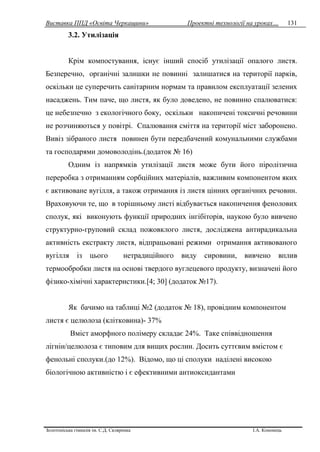 Виставка ППД «Освіта Черкащини» Проектні технології на уроках…
Золотоніська гімназія ім. С.Д. Скляренка І.А. Кононець
131
3.2. Утилізація
Крім компостування, існує інший спосіб утилізації опалого листя.
Безперечно, органічні залишки не повинні залишатися на території парків,
оскільки це суперечить санітарним нормам та правилом експлуатації зелених
насаджень. Тим паче, що листя, як було доведено, не повинно спалюватися:
це небезпечно з екологічного боку, оскільки накопичені токсичні речовини
не розчиняються у повітрі. Спалювання сміття на території міст заборонено.
Вивіз зібраного листя повинен бути передбачений комунальними службами
та господарями домоволодінь.(додаток № 16)
Одним із напрямків утилізації листя може бути його піролітична
переробка з отриманням сорбційних матеріалів, важливим компонентом яких
є активоване вугілля, а також отримання із листя цінних органічних речовин.
Враховуючи те, що в торішньому листі відбувається накопичення фенолових
сполук, які виконують функції природних інгібіторів, наукою було вивчено
структурно-груповий склад пожовклого листя, досліджена антирадикальна
активність екстракту листя, відпрацьовані режими отримання активованого
вугілля із цього нетрадиційного виду сировини, вивчено вплив
термообробки листя на основі твердого вуглецевого продукту, визначені його
фізико-хімічні характеристики.[4; 30] (додаток №17).
Як бачимо на таблиці №2 (додаток № 18), провідним компонентом
листя є целюлоза (клітковина)- 37%
Вміст аморфного полімеру складає 24%. Таке співвідношення
лігнін/целюлоза є типовим для вищих рослин. Досить суттєвим вмістом є
фенольні сполуки.(до 12%). Відомо, що ці сполуки наділені високою
біологічною активністю і є ефективними антиоксидантами
 