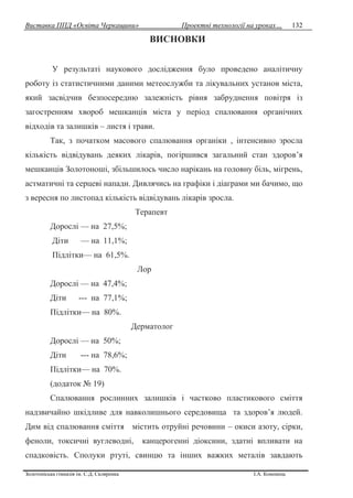Виставка ППД «Освіта Черкащини» Проектні технології на уроках…
Золотоніська гімназія ім. С.Д. Скляренка І.А. Кононець
132
ВИСНОВКИ
У результаті наукового дослідження було проведено аналітичну
роботу із статистичними даними метеослужби та лікувальних установ міста,
який засвідчив безпосередню залежність рівня забруднення повітря із
загостренням хвороб мешканців міста у період спалювання органічних
відходів та залишків – листя і трави.
Так, з початком масового спалювання органіки , інтенсивно зросла
кількість відвідувань деяких лікарів, погіршився загальний стан здоров’я
мешканців Золотоноші, збільшилось число нарікань на головну біль, мігрень,
астматичні та серцеві напади. Дивлячись на графіки і діаграми ми бачимо, що
з вересня по листопад кількість відвідувань лікарів зросла.
Терапевт
Дорослі — на 27,5%;
Діти — на 11,1%;
Підлітки— на 61,5%.
Лор
Дорослі — на 47,4%;
Діти --- на 77,1%;
Підлітки— на 80%.
Дерматолог
Дорослі — на 50%;
Діти --- на 78,6%;
Підлітки— на 70%.
(додаток № 19)
Спалювання рослинних залишків і частково пластикового сміття
надзвичайно шкідливе для навколишнього середовища та здоров’я людей.
Дим від спалювання сміття містить отруйні речовини – окиси азоту, сірки,
феноли, токсичні вуглеводні, канцерогенні діоксини, здатні впливати на
спадковість. Сполуки ртуті, свинцю та інших важких металів завдають
 