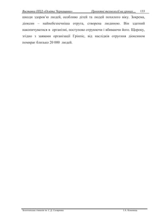 Виставка ППД «Освіта Черкащини» Проектні технології на уроках…
Золотоніська гімназія ім. С.Д. Скляренка І.А. Кононець
133
шкоди здоров’ю людей, особливо дітей та людей похилого віку. Зокрема,
діоксин – найнебезпечніша отрута, створена людиною. Він здатний
накопичуватися в організмі, поступово отруюючи і вбиваючи його. Щороку,
згідно з заявами організації Грінпіс, від наслідків отруєння діоксином
помирає близько 20 000 людей.
 