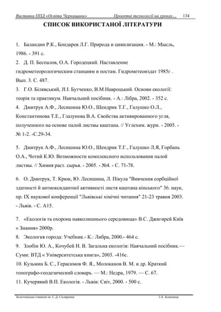 Виставка ППД «Освіта Черкащини» Проектні технології на уроках…
Золотоніська гімназія ім. С.Д. Скляренка І.А. Кононець
134
СПИСОК ВИКОРИСТАНОЇ ЛІТЕРАТУРИ
1. Баландин Р.К., Бондарев Л.Г. Природа и цивилизация. - М.: Мысль,
1986. - 391 с.
2. Д. П. Беспалов, О.А. Городецкий. Наставление
гидрометеорологическим станциям и постам. Гидрометеоиздат 1985г .
Вып. 3. С. 487.
3. Г.О. Білявський, JI.I. Бутченко, В.М.Навроцький. Основи екології:
теорія та практикум. Навчальний посібник. - А.: Лібра, 2002. - 352 с.
4. Дмитрук А.Ф., Лесишина Ю.О., Шендрик Т.Г., Галушко О.Л.,
Константинова Т.Е., Глазунова В.А. Свойства активированного угля,
полученного на основе палой листвы каштана. // Углехим. журн. - 2005. -
№ 1-2. -С.29-34.
5. Дмитрук А.Ф., Лесишина Ю.О., Шендрик Т.Г., Галушко Л.Я, Горбань
О.А., Чотий К.Ю. Возможности комплексного использования палой
листвы. // Химия раст. сырья. - 2005. - №4. - С. 71-78.
6. О. Дмитрук, Т. Крюк, Ю. Лесишина, Л. Пікула "Вивчення сорбційної
здатності й антиоксидантної активності листя каштана кінського" 36. наук,
пр. IX наукової конференції "Львівські хімічні читання" 21-23 травня 2003.
- Львів. - С. А15.
7. «Екологія та охорона навколишнього середовища» B.C. Джигирей Київ
« Знання» 2000р.
8. Экология города: Учебник.- К.: Либра, 2000.- 464 с.
9. Злобін Ю. А., Кочубей Н. В. Загальна екологія: Навчальний посібник.—
Суми: ВТД « Університетська книга», 2003. -416с.
10. Кузьмин Б. С., Герасимов Ф. Я., Молоканов В. М. и др. Краткий
топографо-геодезический словарь. — М.: Недра, 1979. — С. 67.
11. Кучерявий В.П. Екологія. - Львів: Світ, 2000. - 500 с.
 