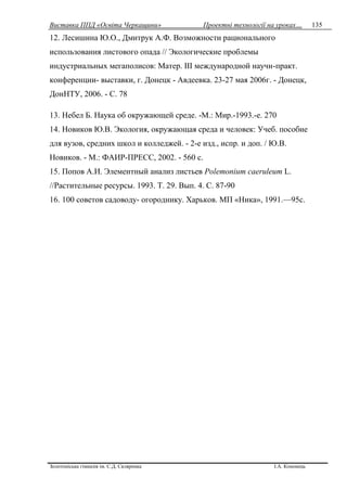 Виставка ППД «Освіта Черкащини» Проектні технології на уроках…
Золотоніська гімназія ім. С.Д. Скляренка І.А. Кононець
135
12. Лесишина Ю.О., Дмитрук А.Ф. Возможности рационального
использования листового опада // Экологические проблемы
индустриальных мегаполисов: Матер. III международной научн-практ.
конференции- выставки, г. Донецк - Авдеевка. 23-27 мая 2006г. - Донецк,
ДонНТУ, 2006. - С. 78
13. Небел Б. Наука об окружающей среде. -М.: Мир.-1993.-е. 270
14. Новиков Ю.В. Экология, окружающая среда и человек: Учеб. пособие
для вузов, средних школ и колледжей. - 2-е изд., испр. и доп. / Ю.В.
Новиков. - М.: ФАИР-ПРЕСС, 2002. - 560 с.
15. Попов А.И. Элементный анализ листьев Polemonium caeruleum L.
//Растительные ресурсы. 1993. Т. 29. Вып. 4. С. 87-90
16. 100 советов садоводу- огороднику. Харьков. МП «Ника», 1991.—95с.
 