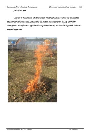 Виставка ППД «Освіта Черкащини» Проектні технології на уроках…
Золотоніська гімназія ім. С.Д. Скляренка І.А. Кононець
138
Додаток №3
Одним із наслідків спалювання органічних залишків на полях та
присадибних ділянках, городах є не лише токсичність диму. Вогнем
знищують найцінніші ґрунтові мікроорганізми, які забезпечують корисні
якості ґрунтів.
 