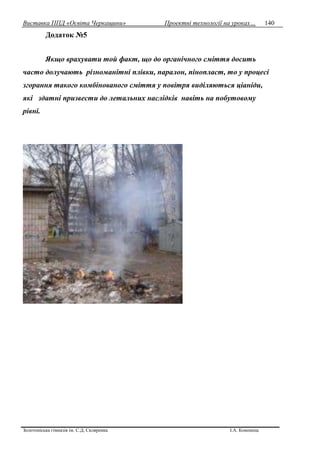Виставка ППД «Освіта Черкащини» Проектні технології на уроках…
Золотоніська гімназія ім. С.Д. Скляренка І.А. Кононець
140
Додаток №5
Якщо врахувати той факт, що до органічного сміття досить
часто долучають різноманітні плівки, паралон, пінопласт, то у процесі
згорання такого комбінованого сміття у повітря виділяються ціаніди,
які здатні призвести до летальних наслідків навіть на побутовому
рівні.
 