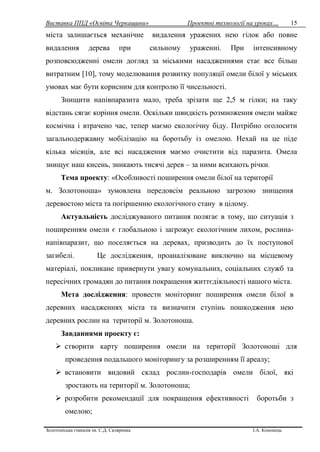 Виставка ППД «Освіта Черкащини» Проектні технології на уроках…
Золотоніська гімназія ім. С.Д. Скляренка І.А. Кононець
15
міста залишається механічне видалення уражених нею гілок або повне
видалення дерева при сильному ураженні. При інтенсивному
розповсюдженні омели догляд за міськими насадженнями стає все більш
витратним [10], тому моделювання розвитку популяції омели білої у міських
умовах має бути корисним для контролю її чисельності.
Знищити напівпаразита мало, треба зрізати ще 2,5 м гілки; на таку
відстань сягає коріння омели. Оскільки швидкість розмноження омели майже
космічна і втрачено час, тепер маємо екологічну біду. Потрібно оголосити
загальнодержавну мобілізацію на боротьбу із омелою. Нехай на це піде
кілька місяців, але всі насадження маємо очистити від паразита. Омела
знищує наш кисень, зникають тисячі дерев – за ними всихають річки.
Тема проекту: «Особливості поширення омели білої на території
м. Золотоноша» зумовлена передовсім реальною загрозою знищення
деревостою міста та погіршенню екологічного стану в цілому.
Актуальність досліджуваного питання полягає в тому, що ситуація з
поширенням омели є глобальною і загрожує екологічним лихом, рослина-
напівпаразит, що поселяється на деревах, призводить до їх поступової
загибелі. Це дослідження, проаналізоване виключно на місцевому
матеріалі, покликане привернути увагу комунальних, соціальних служб та
пересічних громадян до питання покращення життєдіяльності нашого міста.
Мета дослідження: провести моніторинг поширення омели білої в
деревних насадженнях міста та визначити ступінь пошкодження нею
деревних рослин на території м. Золотоноша.
Завданнями проекту є:
 створити карту поширення омели на території Золотоноші для
проведення подальшого моніторингу за розширенням її ареалу;
 встановити видовий склад рослин-господарів омели білої, які
зростають на території м. Золотоноша;
 розробити рекомендації для покращення ефективності боротьби з
омелою;
 