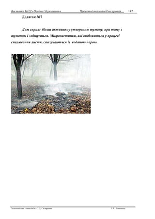 Виставка ППД «Освіта Черкащини» Проектні технології на уроках…
Золотоніська гімназія ім. С.Д. Скляренка І.А. Кононець
142
Додаток №7
Дим сприяє більш активному утворенню туману, при тому з
туманом і змішується. Мікрочастинки, які виділяються у процесі
спалювання листя, сполучаються із водяною парою.
 