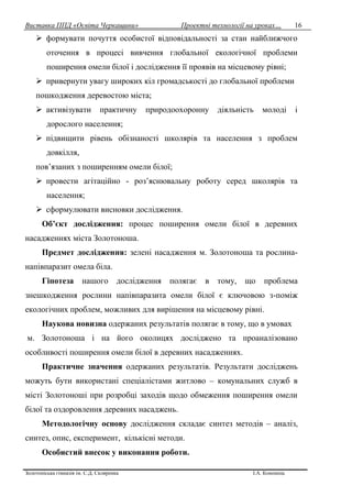 Виставка ППД «Освіта Черкащини» Проектні технології на уроках…
Золотоніська гімназія ім. С.Д. Скляренка І.А. Кононець
16
 формувати почуття особистої відповідальності за стан найближчого
оточення в процесі вивчення глобальної екологічної проблеми
поширення омели білої і дослідження її проявів на місцевому рівні;
 привернути увагу широких кіл громадськості до глобальної проблеми
пошкодження деревостою міста;
 активізувати практичну природоохоронну діяльність молоді і
дорослого населення;
 підвищити рівень обізнаності школярів та населення з проблем
довкілля,
пов’язаних з поширенням омели білої;
 провести агітаційно - роз’яснювальну роботу серед школярів та
населення;
 сформулювати висновки дослідження.
Об’єкт дослідження: процес поширення омели білої в деревних
насадженнях міста Золотоноша.
Предмет дослідження: зелені насадження м. Золотоноша та рослина-
напівпаразит омела біла.
Гіпотеза нашого дослідження полягає в тому, що проблема
знешкодження рослини напівпаразита омели білої є ключовою з-поміж
екологічних проблем, можливих для вирішення на місцевому рівні.
Наукова новизна одержаних результатів полягає в тому, що в умовах
м. Золотоноша і на його околицях досліджено та проаналізовано
особливості поширення омели білої в деревних насадженнях.
Практичне значення одержаних результатів. Результати досліджень
можуть бути використані спеціалістами житлово – комунальних служб в
місті Золотоноші при розробці заходів щодо обмеження поширення омели
білої та оздоровлення деревних насаджень.
Методологічну основу дослідження складає синтез методів – аналіз,
синтез, опис, експеримент, кількісні методи.
Особистий внесок у виконання роботи.
 