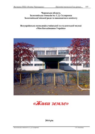 Виставка ППД «Освіта Черкащини» Проектні технології на уроках…
Золотоніська гімназія ім. С.Д. Скляренка І.А. Кононець
155
Черкаська область
Золотоніська гімназія ім. С.Д. Скляренка
Золотоніської міської ради та виконавчого комітету
Всеукраїнська експедиція учнівської та студентської молоді
«Моя Батьківщина Україна»
«Живи земле»
2014 рік
 