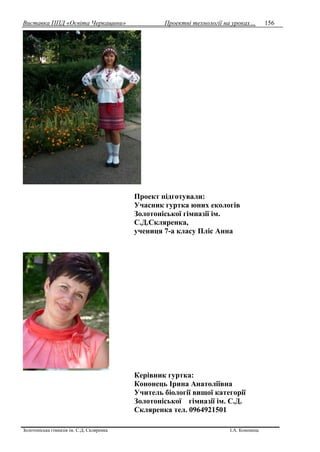 Виставка ППД «Освіта Черкащини» Проектні технології на уроках…
Золотоніська гімназія ім. С.Д. Скляренка І.А. Кононець
156
Проект підготували:
Учасник гуртка юних екологів
Золотоніської гімназії ім.
С.Д.Скляренка,
учениця 7-а класу Пліс Анна
Керівник гуртка:
Кононець Ірина Анатоліївна
Учитель біології вищої категорії
Золотоніської гімназії ім. С.Д.
Скляренка тел. 0964921501
 