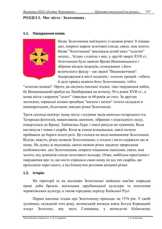 Виставка ППД «Освіта Черкащини» Проектні технології на уроках…
Золотоніська гімназія ім. С.Д. Скляренка І.А. Кононець
157
РОЗДІЛ I. Моє місто - Золотоноша .
1.1. Походження назви.
Назву Золотоноша пов'язують із назвою річки: її піщане
дно, покрите шаром золотавої слюди, сяяло, мов золото.
Назва "Золотоноша" викликала цілий цикл "золотих"
легенд... Згідно з однією з них, у другій чверті XVII ст.
Золотоноша була замком Яреми Вишневецького і
збірним місцем податків, сплачуваних з його
величезного феоду - так званої "Вишневеччини".
Зосередження в місті податків - золотих грошей - нібито
й дало привід назвати його Золотоношею, тобто
"золотою ношею". Проте, як свідчать писемні згадки, таке твердження хибне,
бо Вишневецький прибув на Лівобережжя на початку 30-х років XVII ст., а
назва міста з коренем "золот" з'явилася за 60 років до того. За другою
легендою, черкаські козаки придбане "вогнем і мечем" золото складали в
напівпрохідних, болотяних заводях річки Золотоноші.
Третя легенда пов'язує назву міста з подіями часів монголо-татарського іга.
Татарська флотилія, навантажена даниною, зібраною з підвладного люду,
поверталася до Криму. Здійнялась буря, і хвилі ринули на чужинців. Вода
поглинула і човни і скарби. Коли ж стихія вгамувалася, хвилі почали
прибивати до берега золоті речі. Це сталося на місці виникнення Золотоноші.
Відтак, кажуть, річку назвали Золотоношею, а згодом і місто одержало цю ж
назву. На думку ж науковців, своєю назвою річка завдячує природним
особливостям: дно Золотоношки, покрите піщаними наносами, сяяло, мов
золото, від домішків слюди золотавого кольору. Отже, найбільш вірогідним є
твердження про те, що місто отримало свою назву не від тих скарбів, що
проходили через нього, а від блискучих розливів місцевої річки.
1.2. Історія.
На території та на околицях Золотоноші знайдено кам'яні знаряддя
праці доби бронзи, могильник зарубинецької культури та поселення
черняхівських культур, а також городище періоду Київської Русі.
Перша писемна згадка про Золотоношу припадає на 1576 рік. У своїй
духівниці, складеній того року, волинський воєвода князь Богуш Корецький
згадує Золотону, яку звуть Глинщина, у воєводстві Київському
 
