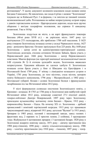 Виставка ППД «Освіта Черкащини» Проектні технології на уроках…
Золотоніська гімназія ім. С.Д. Скляренка І.А. Кононець
158
розташовану". У цьому документі колишнім власником осади названо князя
Богдана Глинського. Не виключено, що осада й річка з назвою "Золотоноша"
існували ще за Київської Русі. І за формою, і за змістом це типовий топонім
великокнязівської доби. Розташована на майже неприступному острові поряд
з давнім торговельним шляхом - Царгородською дорогою, осада мала зручне
оборонне і вигідне географічне положення, що сприяло її швидкому
розвиткові. Уже в 1616р.
Золотоноша згадується як місто, а на карті французького інженера
Боплана (40-ві роки XVII ст.) - як укріплене місто. 1647 року тут
налічувалося 273 господарства, або приблизно 1700 осіб населення. З 1625
року створено Золотоніську козацьку сотню у складі Черкаського полку, 1627
року - ремісниче братство. Останнє проіснувало біля 225 років. Від 1648 році
Золотоноша - центр сотні як адміністративно-територіальної одиниці.
Золотоніська делегація, очолена сотником Остапом Зайцем, брала участь у
Переяславській раді. 1666 року Золотоноша - центр Переяславського
повстання. Маючи фортецю (на території нинішньої загальноосвітньої школи
І-ІІІ ступенів № 3) й оточена зусюдибіч водою, Золотоноша вважалася
неприступною. Урядовим військам не здалося здобути її. Золотоніська
козацька сотня брала участь у бою зі Шведами під Ерестфером і в
Полтавській битві 1709 року. У зв'язку з ліквідацією козацького устрою в
Україні, 1781 року Золотоноша, до того містечко, стала містом, центром
повіту Київського намісництва, 1796 року - Малоросійської, а 1802 року -
Полтавської губернії. Козаки і селяни Золотоноші билися з французькими
загарбниками під час Вітчизняної війни 1812 року.
У місті формувалося селянське ополчення Золотоніського повіту, у
Кропивні - козацьке. В 1783 до 1786 року в Золотоноші жив майбутній герой
Вітчизняної війни 1812 року, командир славетної 27-ї піхотної дивізії,
генерал-лейтенант Дмитро Неверовський. 1897 року через Золотоношу
прокладено вузькоколійну залізничну лінію Бахмач - Красне, 1912 року -
ширококолійну Бахмач - Одеса. На початку XX ст. Золотоноша - дрібний
промисловий і помітний торгівельний осередок. 1913 року тут працювали
чавуноливарний завод, відкритий 1911 року, цегельня "Вулкан" (з 1911 року),
броварня (з 1903 року), оцтовий і миловарний заводи, завод газових і
фруктових вод, 2 парових та 2 простих млини, 2 олійниці, 3 крупорушки
тощо. Відбувалося 6 щотижневих ярмарок і 3 щотижневі базари. 1820 року в
Золотоноші відкрито повітову школу, 1871 року - дівчачу прогімназію (від
1904 року-гімназія), 1898 року - нижчу сільськогосподарську школу, 1906
року - хлоп'ячу пропгімназію (від 1910 року - гімназія), 1897 року - театр.
 