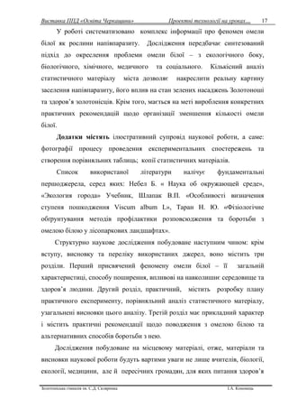 Виставка ППД «Освіта Черкащини» Проектні технології на уроках…
Золотоніська гімназія ім. С.Д. Скляренка І.А. Кононець
17
У роботі систематизовано комплекс інформації про феномен омели
білої як рослини напівпаразиту. Дослідження передбачає синтезований
підхід до окреслення проблеми омели білої – з екологічного боку,
біологічного, хімічного, медичного та соціального. Кількісний аналіз
статистичного матеріалу міста дозволяє накреслити реальну картину
заселення напівпаразиту, його вплив на стан зелених насаджень Золотоноші
та здоров’я золотонісців. Крім того, мається на меті вироблення конкретних
практичних рекомендацій щодо організації зменшення кількості омели
білої.
Додатки містять ілюстративний супровід наукової роботи, а саме:
фотографії процесу проведення експериментальних спостережень та
створення порівняльних таблиць; копії статистичних матеріалів.
Список використаної літератури налічує фундаментальні
першоджерела, серед яких: Небел Б. « Наука об окружающей среде»,
«Экология города» Учебник, Шлапак В.П. «Особливості визначення
ступеня пошкодження Viscum album L», Таран Н. Ю. «Фізіологічне
обґрунтування методів профілактики розповсюдження та боротьби з
омелою білою у лісопаркових ландшафтах».
Структурно наукове дослідження побудоване наступним чином: крім
вступу, висновку та переліку використаних джерел, воно містить три
розділи. Перший присвячений феномену омели білої – її загальній
характеристиці, способу поширення, впливові на навколишнє середовище та
здоров’я людини. Другий розділ, практичний, містить розробку плану
практичного експерименту, порівняльний аналіз статистичного матеріалу,
узагальнені висновки цього аналізу. Третій розділ має прикладний характер
і містить практичні рекомендації щодо поводження з омелою білою та
альтернативних способів боротьби з нею.
Дослідження побудоване на місцевому матеріалі, отже, матеріали та
висновки наукової роботи будуть вартими уваги не лише вчителів, біології,
екології, медицини, але й пересічних громадян, для яких питання здоров’я
 
