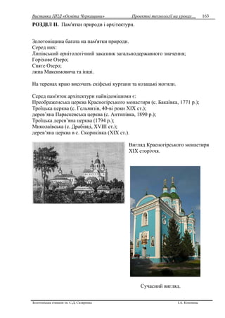 Виставка ППД «Освіта Черкащини» Проектні технології на уроках…
Золотоніська гімназія ім. С.Д. Скляренка І.А. Кононець
163
РОЗДІЛ IІ. Пам'ятки природи і архітектури.
Золотоніщина багата на пам'ятки природи.
Серед них:
Липівський орнітологічний заказник загальнодержавного значення;
Горіхове Озеро;
Святе Озеро;
липа Максимовича та інші.
На теренах краю височать скіфські кургани та козацькі могили.
Серед пам'яток архітектури найвідомішими є:
Преображенська церква Красногірського монастиря (с. Бакаївка, 1771 р.);
Троїцька церква (с. Гельмязів, 40-ві роки XIX ст.);
дерев’яна Параскевська церква (с. Антипівка, 1890 р.);
Троїцька дерев’яна церква (1794 р.);
Миколаївська (с. Драбівці, XVIII ст.);
дерев’яна церква в с. Скориківка (XIX ст.).
Вигляд Красногірського монастиря
XIX сторіччя.
Сучасний вигляд.
 