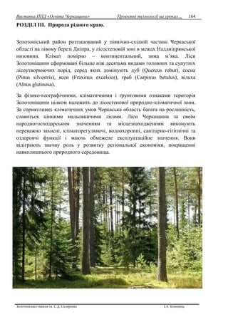 Виставка ППД «Освіта Черкащини» Проектні технології на уроках…
Золотоніська гімназія ім. С.Д. Скляренка І.А. Кононець
164
РОЗДІЛ IІІ. Природа рідного краю.
Золотоніський район розташований у північно-східній частині Черкаської
області на лівому березі Дніпра, у лісостеповій зоні в межах Наддніпрянської
низовини. Клімат помірно – континентальний, зима м’яка. Ліси
Золотоніщини сформовані більше ніж десятьма видами головних та супутніх
лісоутворюючих порід, серед яких домінують дуб (Quercus robur), сосна
(Pinus silvestris), ясен (Fraxinus excelsior), граб (Carpinus betulus), вільха
(Alnus glutinosa).
За фізико-географічними, кліматичними і ґрунтовими ознаками територія
Золотоніщини цілком належить до лісостепової природно-кліматичної зони.
За сприятливих кліматичних умов Черкаська область багата на рослинність,
славиться цінними мальовничими лісами. Ліси Черкащини за своїм
народногосподарським значенням та місцезнаходженням виконують
переважно захисні, кліматорегулюючі, водоохоронні, санітарно-гігієнічні та
оздоровчі функції і мають обмежене експлуатаційне значення. Вони
відіграють значну роль у розвитку регіональної економіки, покращенні
навколишнього природного середовища.
 