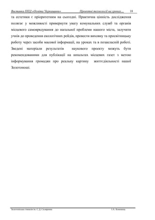 Виставка ППД «Освіта Черкащини» Проектні технології на уроках…
Золотоніська гімназія ім. С.Д. Скляренка І.А. Кононець
18
та естетики є пріоритетним на сьогодні. Практична цінність дослідження
полягає у можливості привернути увагу комунальних служб та органів
місцевого самоврядування до нагальної проблеми нашого міста, залучити
учнів до проведення екологічних рейдів, провести виховну та просвітницьку
роботу через засоби масової інформації, на уроках та в позакласній роботі.
Зведені матеріали результатів наукового проекту можуть бути
рекомендованими для публікації на шпальтах місцевих газет з метою
інформування громадян про реальну картину життєдіяльності нашої
Золотоноші.
 
