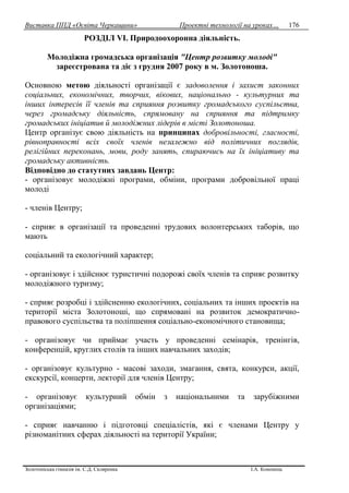 Виставка ППД «Освіта Черкащини» Проектні технології на уроках…
Золотоніська гімназія ім. С.Д. Скляренка І.А. Кононець
176
РОЗДІЛ VІ. Природоохоронна діяльність.
Молодіжна громадська організація "Центр розвитку молоді"
зареєстрована та діє з грудня 2007 року в м. Золотоноша.
Основною метою діяльності організації є задоволення і захист законних
соціальних, економічних, творчих, вікових, національно - культурних та
інших інтересів її членів та сприяння розвитку громадського суспільства,
через громадську діяльність, спрямовану на сприяння та підтримку
громадських ініціатив й молодіжних лідерів в місті Золотоноша.
Центр організує свою діяльність на принципах добровільності, гласності,
рівноправності всіх своїх членів незалежно від політичних поглядів,
релігійних переконань, мови, роду занять, спираючись на їх ініціативу та
громадську активність.
Відповідно до статутних завдань Центр:
- організовує молодіжні програми, обміни, програми добровільної праці
молоді
- членів Центру;
- сприяє в організації та проведенні трудових волонтерських таборів, що
мають
соціальний та екологічний характер;
- організовує і здійснює туристичні подорожі своїх членів та сприяє розвитку
молодіжного туризму;
- сприяє розробці і здійсненню екологічних, соціальних та інших проектів на
території міста Золотоноші, що спрямовані на розвиток демократично-
правового суспільства та поліпшення соціально-економічного становища;
- організовує чи приймає участь у проведенні семінарів, тренінгів,
конференцій, круглих столів та інших навчальних заходів;
- організовує культурно - масові заходи, змагання, свята, конкурси, акції,
екскурсії, концерти, лекторії для членів Центру;
- організовує культурний обмін з національними та зарубіжними
організаціями;
- сприяє навчанню і підготовці спеціалістів, які є членами Центру у
різноманітних сферах діяльності на території України;
 