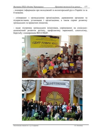 Виставка ППД «Освіта Черкащини» Проектні технології на уроках…
Золотоніська гімназія ім. С.Д. Скляренка І.А. Кононець
177
- поширює інформацію про молодіжний та волонтерський рух в Україні та за
її межами;
- співпрацює з громадськими організаціями, державними органами та
підприємствами, установами і організаціями, а також сприяє розвитку
громадських та приватних ініціатив;
- надає підтримку громадським ініціативам, спрямованих на соціально-
економічний розвиток регіону, профілактику наркоманії, алкоголізму,
боротьбу з поширенням ВІЛ-СНІДУ.
 