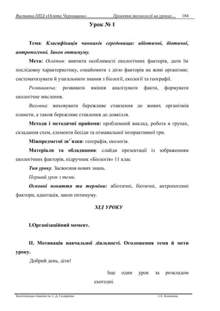 Виставка ППД «Освіта Черкащини» Проектні технології на уроках…
Золотоніська гімназія ім. С.Д. Скляренка І.А. Кононець
184
Урок № 1
Тема: Класифікація чинників середовища: абіотичні, біотичні,
антропогенні. Закон оптимуму.
Мета: Освітня: вивчити особливості екологічних факторів, дати їм
послідовну характеристику, ознайомити з дією факторів на живі організми;
систематизувати й узагальнити знания з біології, екології та географії.
Розвиваюча: розвивати вміння аналізувати факти, формувати
екологічне мислення.
Виховна: виховувати бережливе ставлення до живих організмів
планети, а також бережливе ставлення до довкілля.
Методи і методичні прийоми: проблемний виклад, робота в групах,
складання схем, елементи бесіди та пізнавальної інтерактивної гри.
Міжпредметні зв’ язки: географія, екологія.
Матеріали та обладнання: слайди презентації із зображенням
екологічних факторів, підручник «Біологія» 11 клас
Тип уроку. Засвоєння нових знань.
Перший урок з теми.
Основні поняття та терміни: абіотичні, біотичні, антропогенні
фактори, адаптація, закон оптимуму.
ХІД УРОКУ
І.Організаційний момент.
ІІ. Мотивація навчальної діяльності. Оголошення теми й мети
уроку.
Добрий день, діти!
Іще один урок за розкладом
сьогодні.
 