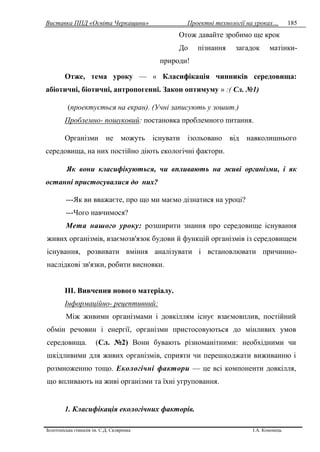 Виставка ППД «Освіта Черкащини» Проектні технології на уроках…
Золотоніська гімназія ім. С.Д. Скляренка І.А. Кононець
185
Отож давайте зробимо ще крок
До пізнання загадок матінки-
природи!
Отже, тема уроку — « Класифікація чинників середовища:
абіотичні, біотичні, антропогенні. Закон оптимуму » :( Сл. №1)
(проектується на екран). (Учні записують у зошит.)
Проблемно- пошуковий: постановка проблемного питання.
Організми не можуть існувати ізольовано від навколишнього
середовища, на них постійно діють екологічні фактори.
Як вони класифікуються, чи впливають на живі організми, і як
останні пристосувалися до них?
---Як ви вважаєте, про що ми маємо дізнатися на уроці?
---Чого навчимося?
Мета нашого уроку: розширити знання про середовище існування
живих організмів, взаємозв'язок будови й функцій організмів із середовищем
існування, розвивати вміння аналізувати і встановлювати причинно-
наслідкові зв'язки, робити висновки.
ІІІ. Вивчення нового матеріалу.
Інформаційно- рецептивний:
Між живими організмами і довкіллям існує взаємовплив, постійний
обмін речовин і енергії, організми пристосовуються до мінливих умов
середовища. (Сл. №2) Вони бувають різноманітними: необхідними чи
шкідливими для живих організмів, сприяти чи перешкоджати виживанню і
розмноженню тощо. Екологічні фактори — це всі компоненти довкілля,
що впливають на живі організми та їхні угруповання.
1. Класифікація екологічних факторів.
 
