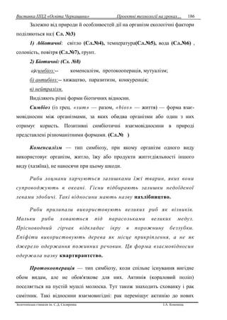 Виставка ППД «Освіта Черкащини» Проектні технології на уроках…
Золотоніська гімназія ім. С.Д. Скляренка І.А. Кононець
186
Залежно від природи й особливостей дії на організм екологічні фактори
поділяються на:( Сл. №3)
1) Абіотичні: світло (Сл.№4), температура(Сл.№5), вода (Сл.№6) ,
солоність, повітря (Сл.№7), грунт.
2) Біотичні: (Сл. №8)
а)симбіоз:-- коменсалізм, протокооперація, мутуалізм;
б) антибіоз:-- хижацтво, паразитизм, конкуренція;
в) нейтралізм.
Виділяють piзні форми біотичних відносин.
Симбіоз (iз грец. «sum» — разом, «bios» — життя) — форма взає-
мовідносин між організмами, за яких обидва організми або один з них
отримує користь. Позитивні симбіотичні взаємовідносини в природі
представлені різноманітними формами. (Сл.№ )
Коменсалізм — тип симбіозу, при якому організм одного виду
використовує організм, житло, їжу або продукти життєдіяльності іншого
виду (хазяїна), не наносячи при цьому шкоди.
Риби лоцмани харчуються залишками їжі тварин, яких вони
супроводжують в океані. Гієни підбирають залишки недоїденої
левами здобичі. Taкi відносини мають назву нахлібництво.
Риби прилипали використовують великих риб як візників.
Мальки риби ховаються під парасольками великих медуз.
Прісноводний гірчак відкладає ікру в порожнину беззубки.
Eniфіти використовують дерева як місце прикріплення, а не як
джерело одержання поживних речовин. Ця форма взаємовідносин
одержала назву квартирантство.
Протокооперація — тип симбіозу, коли спільне існування вигідне
обом видам, але не обов'язкове для них. Актинія (кораловий поліп)
поселяється на пустій мушлі молюска. Тут також знаходить схованку i рак
самітник. Такі відносини взаємовигідні: рак переміщує актинію до нових
 