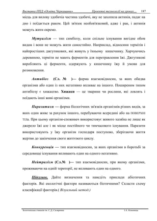 Виставка ППД «Освіта Черкащини» Проектні технології на уроках…
Золотоніська гімназія ім. С.Д. Скляренка І.А. Кононець
187
місць для вилову здобичіа частина здобичі, яку не захопила актинія, падає на
дно i поїдається раком. Цей зв'язок необов'язковий, адже i рак, i актинія
можуть жити окремо.
Мутуалізм — тип симбіозу, коли спільне існування вигідне обом
видам i вони не можуть жити самостийно. Наприклад, відносини термітів i
найпростіших джгутикових, які живуть у їхньому кишечнику. Харчуючись
деревиною, терміти не мають ферментів для перетравлення їжі. Джгутикові
виробляють ці ферменти, одержують у кишечнику їжу й умови для
розмноження.
Антибіоз (Сл. № )— форма взаємовідносин, за яких обидва
організми або один iз них негативно впливае на іншого. Поширеним типом
антибіозу є хижацтво. Хижаки — це тварини чи рослини, які ловлять i
поїдають інші живі організми.
Паразитизм — форма біологічних зв'язків організмів різних видів, за
яких один живе за рахунок іншого, перебуваючи всередині або на ПОВЕРХНІ
ТІЛа. При цьому організм-споживач використовує живого хазяїна не лише як
джерело їжі але i як місце постійного чи тимчасового існування. Паразити
використовують у їжу організм господаря поступово, зберігаючи життя
жертви до закінчення свого життєвого циклу.
Конкуренція — тип взаємовідносин, за яких організми в боротьбі за
середовище існування впливають один на одного негативно.
Нейтралізм (Сл.№ )— тип взаємовідносин, при якому організми,
проживаючи на одній території, не впливають один на одного.
Підсумок. Дайте визначення та наведітъ приклади абіотичних
факторів. Які екологічні фактори називаються біотичними? Скласти схему
класифікації факторів.( Візуальний метод.)
 