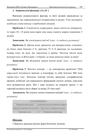 Виставка ППД «Освіта Черкащини» Проектні технології на уроках…
Золотоніська гімназія ім. С.Д. Скляренка І.А. Кононець
188
2. Антропогенні фактори .(.Сл.№ )
Вивчення антропогенного фактора та його впливів проводиться за
завданнями, що опрацьовуються інтерактивно в групах. Учні складають
необхідні схеми виходу з проблемної ситуації.
Проблема 1. Спеціалісти підрахували: якщо сміття не знищувати,
то через 10—15 років воно вкриє всю нашу планету шаром товщиною 5
метрів.
Запитання. Як утилізувати сміття? (мал.. із стійкого розвитку)
Проблема 2. Прісна вода, придатна для використання, становить
на Землі лише близько 2 %, причому 72 % її припадає на льодовики.
Алжир існує на воді, що завозиться в країну. Нестача чистої води
відчувається і в Югославії, і в Ереції, де вона ціниться вище за вино!
Запитання. Як збільшити запаси питної води? (мал.. із стійкого
розвитку)
Проблема 3. Чистота повітря — це міжнародна проблема! ТЕЦ
серед-ньої потужності викидає в атмосферу за добу близько 400 тонн
сірчис-того газу. Запилене повітря погано пропускає ультрафіолетові
промені, необхідні для нормального формування скелета дитини, унаслідок
чого розвивається рахіт. Пил і сажа осідають на поверхні грунту. 1 км
території великого міста збирає за місяць 25 тонн сажі!
Запитання. Які існують шляхи очищення повітря? (мал.. із стійкого
розвитку)
Підсумок.
1.Наведггь приклади (різних форм біотичних зв'язків).
 