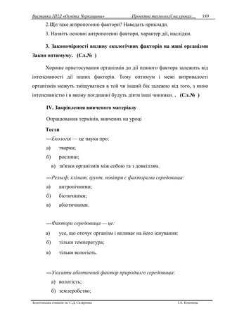 Виставка ППД «Освіта Черкащини» Проектні технології на уроках…
Золотоніська гімназія ім. С.Д. Скляренка І.А. Кононець
189
2.Що таке антропогенні фактори? Наведать приклади.
3. Назвітъ основні антропогенні фактори, характер дії, наслідки.
3. Закономірності впливу екологічних факторів на живі організми
Закон оптимуму. (Сл.№ )
Хороше пристосування організмів до дії певного фактора залежить від
інтенсивності дії інших факторів. Тому оптимум і межі витривалості
організмів можуть зміщуватися в той чи інший бік залежно від того, з якою
інтенсивністю і в якому поєднанні будуть діяти інші чинники. . (Сл.№ )
IV. Закріплення вивченого матеріалу
Опрацювання термінів, вивчених на уроці
Тести
---Екологія — це наука про:
а) тварин;
б) рослини;
в) зв'язки організмів між собою та з довкіллям.
---Рельєф, клімат, ґрунт, повітря є факторами середовища:
а) антропічними;
б) біотичними;
в) абіотичними.
---Фактори середовища — це:
а) усе, що оточує організм і впливає на його існування:
б) тільки температура;
в) тільки вологість.
---Указати абіотичний фактор природного середовища:
а) вологість;
б) землеробство;
 