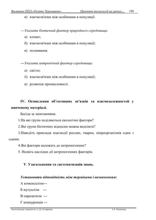 Виставка ППД «Освіта Черкащини» Проектні технології на уроках…
Золотоніська гімназія ім. С.Д. Скляренка І.А. Кононець
190
в) взаємозв'язки між особинами в популяції.
---Указати біотичний фактор природного середовища:
а) клімат;
б) взаємозв'язки між особинами в популяції;
в) полювання.
---Указати антропічний фактор середовища:
а) світло;
б) взаємозв'язки між особинами в популяції;
в) розвиток промисловості.
IV. Осмислення об’єктивних зв’язків та взаємозалежностей у
вивченому матеріалі.
Бесіда за запитаннями.
1.На які групи поділяються екологічні фактори?
2.Які групи біотичних відносин можна виділити?
3.Наведітъ приклади взаємодії рослин, тварин, мікроорганізмів один з
одним.
4.Які фактори належать до антропогенних?
5. Назвіть наслідки дії антропогенних факторів.
V. Узагальнення та систематизація знань.
Установити відповідність між термінами і визначенням:
А коменсалізм---
Б мутуалізм ---
В паразитизм ---
Г конкуренція ---
 