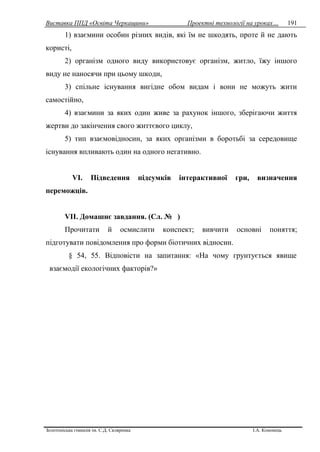Виставка ППД «Освіта Черкащини» Проектні технології на уроках…
Золотоніська гімназія ім. С.Д. Скляренка І.А. Кононець
191
1) взаємини особин різних видів, які їм не шкодять, проте й не дають
користі,
2) організм одного виду використовує організм, житло, їжу іншого
виду не наносячи при цьому шкоди,
3) спільне існування вигідне обом видам і вони не можуть жити
самостійно,
4) взаємини за яких один живе за рахунок іншого, зберігаючи життя
жертви до закінчення свого життєвого циклу,
5) тип взаємовідносин, за яких організми в боротьбі за середовище
існування впливають один на одного негативно.
VІ. Підведення підсумків інтерактивної гри, визначення
переможців.
VІІ. Домашнє завдання. (Сл. № )
Прочитати й осмислити конспект; вивчити основні поняття;
підготувати повідомлення про форми біотичних відносин.
§ 54, 55. Відповісти на запитання: «На чому грунтується явище
взаємодії екологічних факторів?»
 
