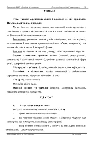 Виставка ППД «Освіта Черкащини» Проектні технології на уроках…
Золотоніська гімназія ім. С.Д. Скляренка І.А. Кононець
192
УРОК №2
Тема: Основні середовища життя й адаптації до них організмів.
Наземно-повітряне середовище.
Мета: Освітня: поглибити знання про взаємний вплив організмів і
середовища існування; вміти характеризувати основні середовища існування
за фізичними і хімічними показниками.
Розвиваюча: розвивати вміння учнів аналізувати, систематизувати,
встановлювати й пояснювати причинно-наслідкові зв’язки, використовуючи
знання з ботаніки, екології, географії, фізики.
Виховна: виховувати екологічну культуру, уміння працювати в групах.
Методи і методичні прийоми: методи (словесні, репродуктивні,
самоаналізу й колективної творчості), прийоми розвитку мотиваційної сфери
учнів, контролю й самоконтролю.
Міжпредметні зв’ язки: ботаніка, зоологія, екологія, географія, фізика.
Матеріали та обладнання: слайди презентації із зображенням
середовищ існування, підручник «Біологія» 11 клас
Тип уроку. Комбінований.
Поточний урок з теми.
Основні поняття та терміни: біосфера, середовище існування,
літосфера, атмосфера, гідросфера.
ХІД УРОКУ
I. Актуалізація опорних знань.
Бесіда за запитаннями (словесний метод) (Сл.№ 1)
1. Дайте визначення поняття «біосфера».
2. Які частини оболонки Землі входять у біосферу? (Верхній шар
літосфери, вся гідросфера, нижній шар атмосфери).)
3. Як ці поняття можна назвати у зв'язку з їх взаємодією з живими
організмами? (Середовище існування.)
 