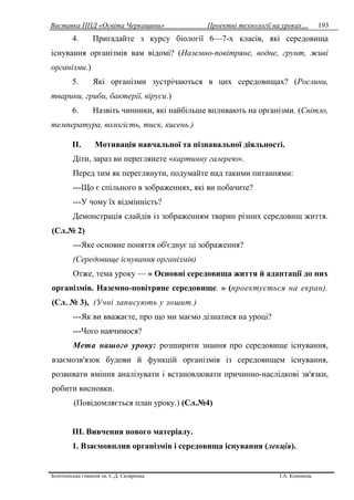Виставка ППД «Освіта Черкащини» Проектні технології на уроках…
Золотоніська гімназія ім. С.Д. Скляренка І.А. Кононець
193
4. Пригадайте з курсу біології 6—7-х класів, які середовища
існування організмів вам відомі? (Наземно-повітряне, водне, грунт, живі
організми.)
5. Які організми зустрічаються в цих середовищах? (Рослини,
тварини, гриби, бактерії, віруси.)
6. Назвіть чинники, які найбільше впливають на організми. (Світло,
температура, вологість, тиск, кисень.)
II. Мотивація навчальної та пізнавальної діяльності.
Діти, зараз ви переглянете «картинну галерею».
Перед тим як переглянути, подумайте над такими питаннями:
---Що є спільного в зображеннях, які ви побачите?
---У чому їх відмінність?
Демонстрація слайдів із зображенням тварин різних середовищ життя.
(Сл.№ 2)
---Яке основне поняття об'єднує ці зображення?
(Середовище існування організмів)
Отже, тема уроку — « Основні середовища життя й адаптації до них
організмів. Наземно-повітряне середовище. » (проектується на екран).
(Сл. № 3), (Учні записують у зошит.)
---Як ви вважаєте, про що ми маємо дізнатися на уроці?
---Чого навчимося?
Мета нашого уроку: розширити знання про середовище існування,
взаємозв'язок будови й функцій організмів із середовищем існування,
розвивати вміння аналізувати і встановлювати причинно-наслідкові зв'язки,
робити висновки.
(Повідомляється план уроку.) (Сл.№4)
IІІ. Вивчення нового матеріалу.
1. Взаємовплив організмів і середовища існування (лекція).
 