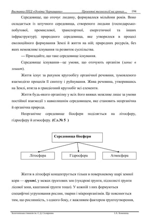 Виставка ППД «Освіта Черкащини» Проектні технології на уроках…
Золотоніська гімназія ім. С.Д. Скляренка І.А. Кононець
194
Середовище, що оточує людину, формувалося мільйони років. Воно
складається із штучного середовища, створеного людьми (господарсько-
побутової, промислової, транспортної, енергетичної та інших
інфраструктур); природного середовища, яке утворилося в процесі
еволюційного формування Землі й життя на ній; природних ресурсів, без
яких неможливе існування та розвиток суспільства.
--- Пригадайте, що таке середовище існування.
Середовище існування—це умови, що оточують організм (запис в
зошит).
Життя існує за рахунок кругообігу органічної речовини, зумовленого
взаємодією процесів її синтезу і руйнування. Жива речовина, утворившись
на Землі, втягла в грандіозний кругообіг всі елементи.
Життя будь-якого організму у всіх його виявах можливе лише за умови
постійної взаємодії з навколишнім середовищем, яке становить неорганічна
й органічна природа.
Неорганічне середовище біосфери поділяється на літосферу,
гідросферу й атмосферу. (Сл.№ 5 )
Життя в літосфері концентрується тільки в поверхневому шарі земної
кори — ґрунті, у межах ґрунтових зон (тундрові ґрунти, підзолисті ґрунти
лісової зони, каштанові ґрунти тощо). У кожній з них формуються
специфічні угруповання рослин, тварин і мікроорганізмів. Це пояснюється
тим, що рослинність, з одного боку, є важливим фактором ґрунтоутворення,
Середовища біосфери
Літосфера Гідросфера Атмосфера
 