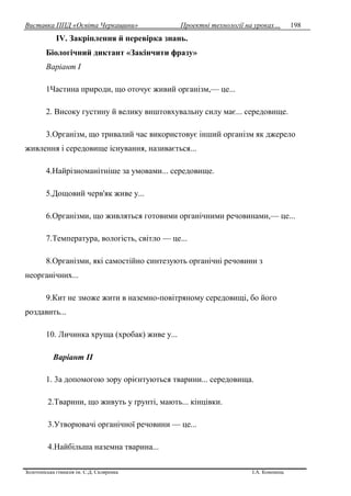 Виставка ППД «Освіта Черкащини» Проектні технології на уроках…
Золотоніська гімназія ім. С.Д. Скляренка І.А. Кононець
198
ІV. Закріплення й перевірка знань.
Біологічний диктант «Закінчити фразу»
Варіант І
1Частина природи, що оточує живий організм,— це...
2. Високу густину й велику виштовхувальну силу має... середовище.
3.Організм, що тривалий час використовує інший організм як джерело
живлення і середовище існування, називається...
4.Найрізноманітніше за умовами... середовище.
5.Дощовий черв'як живе у...
6.Організми, що живляться готовими органічними речовинами,— це...
7.Температура, вологість, світло — це...
8.Організми, які самостійно синтезують органічні речовини з
неорганічних...
9.Кит не зможе жити в наземно-повітряному середовищі, бо його
роздавить...
10. Личинка хруща (хробак) живе у...
Варіант II
1. 3а допомогою зору орієнтуються тварини... середовища.
2.Тварини, що живуть у ґрунті, мають... кінцівки.
3.Утворювачі органічної речовини — це...
4.Найбільша наземна тварина...
 