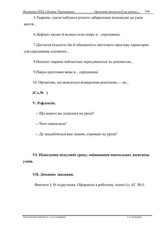 Виставка ППД «Освіта Черкащини» Проектні технології на уроках…
Золотоніська гімназія ім. С.Д. Скляренка І.А. Кононець
199
5.Тварини, здатні набувати різного забарвлення відповідно до умов
життя...
6.Дефіцит кисню й велика сила опору в... середовищі.
7.Достатня кількість їжі й обмеженість життєвого простору характерна
для середовища існування...
8.Наземні тварини найчастіше пересуваються за допомогою...
9.Павук-хрестовик живе в... середовищі.
10. Організми, що живляться відмерлими рештками,— це...
(Сл.№ )
V. Рефлексія.
-- Що нового ви дізналися на уроці?
-- Чого навчилися?
-- Де знадобляться вам знання, отримані на уроці?
VІ. Підведення підсумків уроку, оцінювання навчальних досягнень
учнів.
VІІ. Домашнє завдання.
Вивчити § 56 підручника. Оформити в робочому зошиті (с. 62 №1).
 