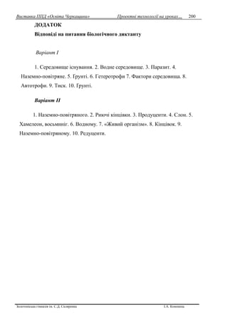 Виставка ППД «Освіта Черкащини» Проектні технології на уроках…
Золотоніська гімназія ім. С.Д. Скляренка І.А. Кононець
200
ДОДАТОК
Відповіді на питання біологічного диктанту
Варіант І
1. Середовище існування. 2. Водне середовище. 3. Паразит. 4.
Наземно-повітряне. 5. Ґрунті. 6. Гетеротрофи 7. Фактори середовища. 8.
Автотрофи. 9. Тиск. 10. Ґрунті.
Варіант ІІ
1. Наземно-повітряного. 2. Риючі кінцівки. 3. Продуценти. 4. Слон. 5.
Хамелеон, восьминіг. 6. Водному. 7. «Живий організм». 8. Кінцівок. 9.
Наземно-повітряному. 10. Редуценти.
 
