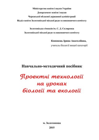 Міністерство освіти і науки України
Департамент освіти і науки
Черкаської обласної державної адміністрації
Відділ освіти Золотоніської міської ради та виконавчого комітету
Золотоніська гімназія ім. С. Д. Скляренка
Золотоніської міської ради та виконавчого комітету
Кононець Ірина Анатоліївна,
учитель біології вищої категорії
Навчально-методичний посібник
м. Золотоноша
2015
 