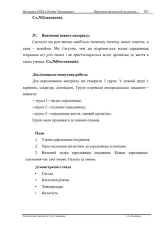 Виставка ППД «Освіта Черкащини» Проектні технології на уроках…
Золотоніська гімназія ім. С.Д. Скляренка І.А. Кононець
203
Сл.№2(завдання).
IV. Вивчення нового матеріалу.
Сьогодні ми розглянемо найбільш таємничу частину нашої планети, а
саме – водойми. Ми з’ясуємо, чим же відрізняється водне середовище
існування від усіх інших і як пристосовуються водні організми до життя в
таких умовах. Сл.№3(мотивація).
Дослідницько-пошукова робота:
Для опрацювання матеріалу ми створили 3 групи. У кожній групі є
керівник, секретар, доповідачі. Групи отримали випереджальне завдання—
вивчити:
-- група 1—водне середовище;
--група 2—підземне середовище;
--група 3—середовище життя, «живий організм».
Групи мали працювати за певним планом.
План
1. Умови середовища існування.
2. Пристосування організмів до середовища існування.
3. Видовий склад середовища існування. Кожне середовище
існування має свої умови. Назвіть ці умови.
Демонстрація слайда
• Світло.
• Кисневий режим.
• Температура.
• Вологість.
 