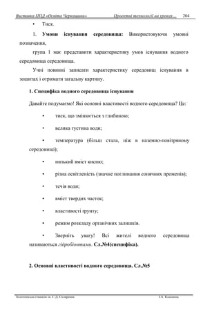 Виставка ППД «Освіта Черкащини» Проектні технології на уроках…
Золотоніська гімназія ім. С.Д. Скляренка І.А. Кононець
204
• Тиск.
1. Умови існування середовища: Використовуючи умовні
позначення,
група 1 має представити характеристику умов існування водного
середовища середовища.
Учні повинні записати характеристику середовищ існування в
зошитах і отримати загальну картину.
1. Специфіка водного середовища існування
Давайте подумаємо! Які основні властивості водного середовища? Це:
• тиск, що змінюється з глибиною;
• велика густина води;
• температура (більш стала, ніж в наземно-повітряному
середовищі);
• низький вміст кисню;
• різна освітленість (значне поглинання сонячних променів);
• течія води;
• вміст твердих часток;
• властивості ґрунту;
• режим розкладу органічних залишків.
• Зверніть увагу! Всі жителі водного середовища
називаються гідробіонтами. Сл.№4(специфіка).
2. Основні властивості водного середовища. Сл.№5
 