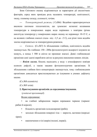 Виставка ППД «Освіта Черкащини» Проектні технології на уроках…
Золотоніська гімназія ім. С.Д. Скляренка І.А. Кононець
205
Зони Світового океану відрізняються за характером дії екологічних
факторів, серед яких провідна роль належить температурі, освітленості,
тиску, газовому складу, солоності, течіям.
— Температурний режим. ( Сл№6) Водойми характеризуються
високою питомою теплоємністю, що зумовлює незначні коливання
температури в поверхневих шарах води порівняно з повітрям (річна
амплітуда температур у поверхневих шарах океану не перевищує 10-15 С, а
на великих глибинах взагалі стала—від –1,5 до –2 С), але різні типи водойм
значно відрізняються за температурним режимом.
— Світло. (Сл.№7) Із збільшенням глибини, освітленість водойм
зменшується. На глибинах 150—200м фотосинтезуючі водорості існувати не
можуть, а понад 1 500 м світло не проникає взагалі. Деякі глибоководні
організми самі здатні виробляти світло за рахунок окиснення певних ліпідів.
— Вміст кисню. Кисень надходить у воду з атмосферного повітря
шляхом дифузії, а також завдяки фотосинтезуючим організмам. Зі
збільшенням глибини його концентрація зменшується, тому глибоководним
організмам доводиться пристосовуватися до існування в умовах дефіциту
кисню.
(Сл.№8 солоність)
(Сл №9 течія)
2. Пристосування організмів до середовища існування.
(учнівські презентації)
Водне середовище:
• на глибині забарвлення тварин переважно червоне (червоні
рибки й корали);
• більшість організмів холоднокровні (риби);
• загальне збільшення поверхні тіла — вирости, щетинки (морські
зірки);
• накопичення в тілі жирів (тюлені, моржі);
 