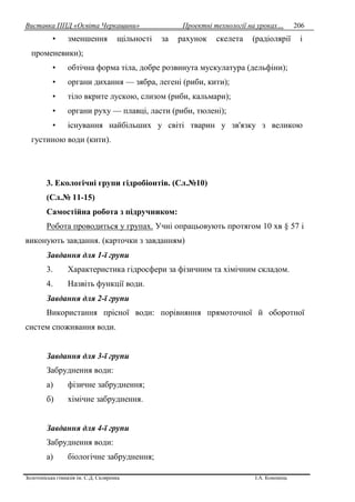 Виставка ППД «Освіта Черкащини» Проектні технології на уроках…
Золотоніська гімназія ім. С.Д. Скляренка І.А. Кононець
206
• зменшення щільності за рахунок скелета (радіолярії і
променевики);
• обтічна форма тіла, добре розвинута мускулатура (дельфіни);
• органи дихання — зябра, легені (риби, кити);
• тіло вкрите лускою, слизом (риби, кальмари);
• органи руху — плавці, ласти (риби, тюлені);
• існування найбільших у світі тварин у зв'язку з великою
густиною води (кити).
3. Екологічні групи гідробіонтів. (Сл.№10)
(Сл.№ 11-15)
Самостійна робота з підручником:
Робота проводиться у групах. Учні опрацьовують протягом 10 хв § 57 і
виконують завдання. (карточки з завданням)
Завдання для 1-ї групи
3. Характеристика гідросфери за фізичним та хімічним складом.
4. Назвіть функції води.
Завдання для 2-ї групи
Використання прісної води: порівняння прямоточної й оборотної
систем споживання води.
Завдання для 3-ї групи
Забруднення води:
а) фізичне забруднення;
б) хімічне забруднення.
Завдання для 4-ї групи
Забруднення води:
а) біологічне забруднення;
 