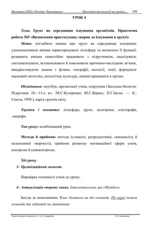 Виставка ППД «Освіта Черкащини» Проектні технології на уроках…
Золотоніська гімназія ім. С.Д. Скляренка І.А. Кононець
208
УРОК 4
Тема. Ґрунт як середовище існування організмів. Практична
робота №5 «Визначення пристосувань тварин до існування в ґрунті»
Мета: поглибити знання про грунт як середовище існування;
удосконалювати вміння характеризувати літосферу та визначати її функції;
розвивати вміння самостійно працювати з підручником, аналізувати,
систематизувати, встановлювати й пояснювати причинно-наслідкові зв’язки,
використовуючи знання з фізики, географії, екології, хімії, формувати
науковий світогляд, екологічну культуру, вміння працювати в групах.
Обладнання: ноутбук, презентації учнів, підручник (Загальна біологія:
Підручник 10—11-х кл. /М.Є.Кучеренко, Ю.Г.Вервес, П.Г.Баган. — К.:
Генеза, 1998.), карта грунтів світу.
Терміни і поняття: літосфера, ґрунт, мезотрони, оліготрофи,
.евтрофи.
Тип уроку: комбінований урок.
Методи й прийоми: методи (словесні, репродуктивні, самоаналізу й
колективної творчості), прийоми розвитку мотиваційної сфери учнів,
контролю й самоконтролю.
Хід уроку
3- Організаційний момент.
Перевірка готовності учнів до уроку.
4- Актуалізація опорних знань. Інтелектуальна гра «Футбол».
Бесіда за запитаннями. Клас ділиться на дві команди. По черзі кожна
команда дає відповіді на запитання:
 
