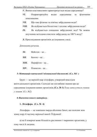 Виставка ППД «Освіта Черкащини» Проектні технології на уроках…
Золотоніська гімназія ім. С.Д. Скляренка І.А. Кононець
209
V. Якими властивостями характеризується водне середовище?
VI. Охарактеризуйте водне середовище за фізичними
показниками.
VII. Що таке фізичне та хімічне забруднення води?
VIII. Як відбувається біологічне і теплове забруднення води?
IX. Як відбувається очищення забруднених вод? Чи можна
штучними методами очистити забруднену на 100 % воду?
X. Пристосування організмів до існування у воді.
Доповнити речення.
XI. Нейстон – це…
XII. Бентос—це…
XIII. Перифітон – це…
XIV. Планктон – це…
5- Мотивація навчальної і пізнавальної діяльності. (Сл. №3 )
Ґрунт — це верхній шар літосфери, утворений внаслідок
життєдіяльності організмів. Сьогодні ми поглибимо знання про це
середовище існування живих організмів. (Сл. № 1) Тема записується учнями
у зошит. (Сл. №2)
6-Вивчення нового матеріалу.
1. Літосфера. (Сл. № 4)
Літосфера — це зовнішня тверда оболонка Землі, що охоплює всю
земну кору й частину верхньої мантії. Її функції:
а) на її поверхні живе більшість рослинних і тваринних організмів, у
тому числі й людина;
 